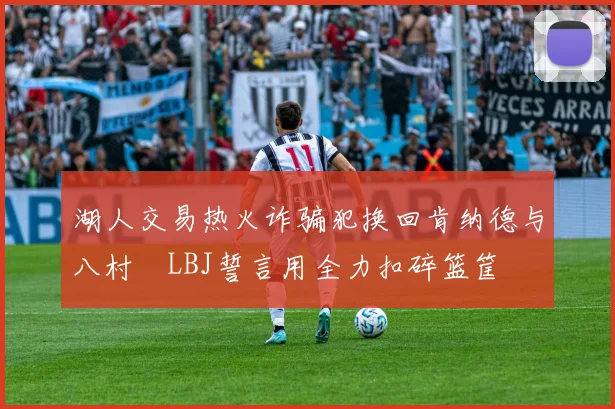 湖人交易热火诈骗犯换回肯纳德与八村塁LBJ誓言用全力扣碎篮筐