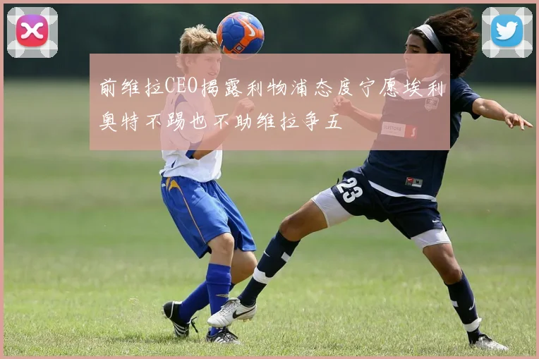 前维拉CEO揭露利物浦态度宁愿埃利奥特不踢也不助维拉争五