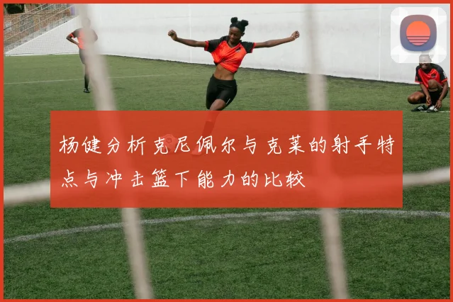 杨健分析克尼佩尔与克莱的射手特点与冲击篮下能力的比较