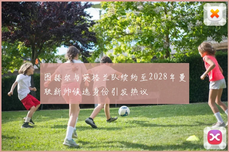图赫尔与英格兰队续约至2028年曼联新帅候选身份引发热议