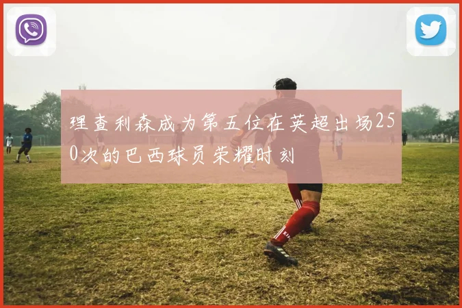 理查利森成为第五位在英超出场250次的巴西球员荣耀时刻